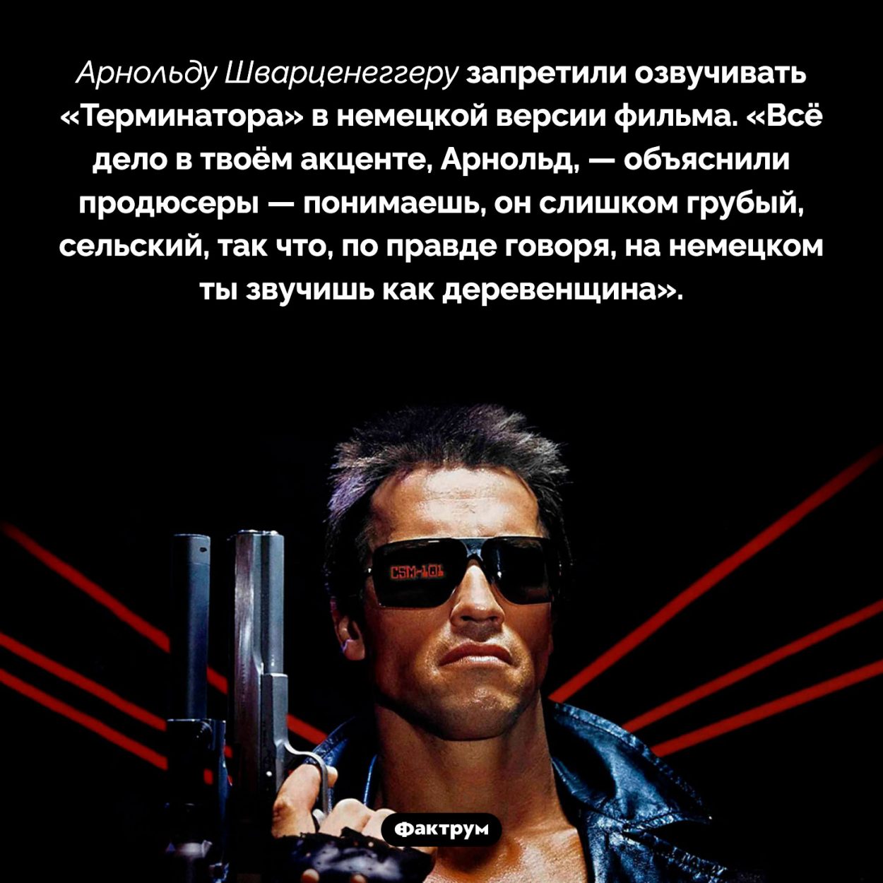 Арнольд Шварценеггер в немецкой версии «Терминатора». «Всё дело в твоём акценте, Арнольд, — объяснили продюсеры — понимаешь, он слишком… грубый, сельский, так что, по правде говоря, на немецком ты звучишь как деревенщина».