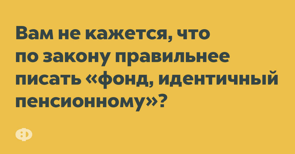 Вам не кажется, что по закону привольнее писать «фонд, идентичный пенсионному»?
