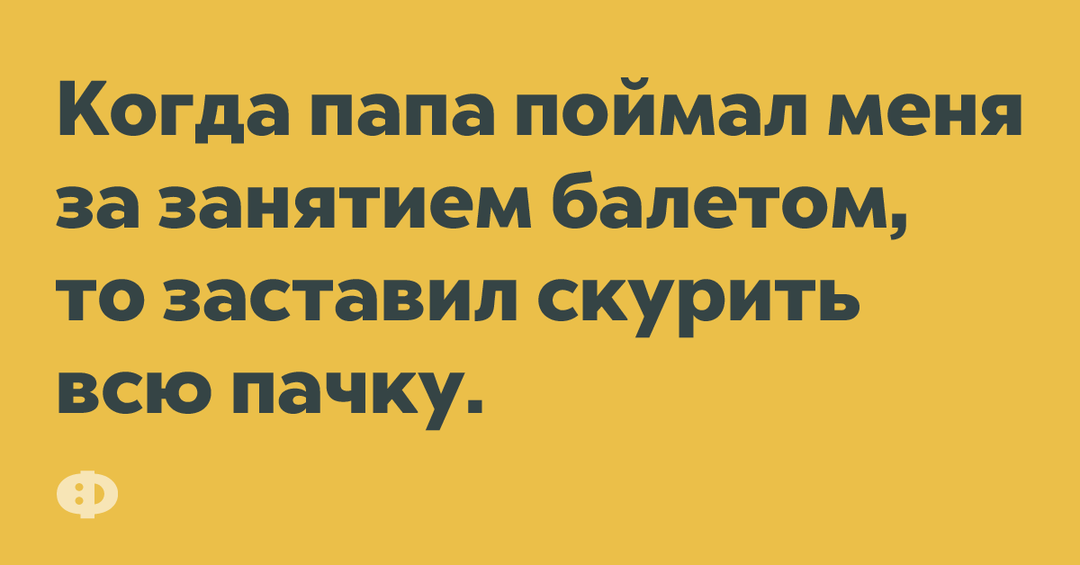 Когда папа поймал меня за занятием балетом, то заставил скурить всю пачку.