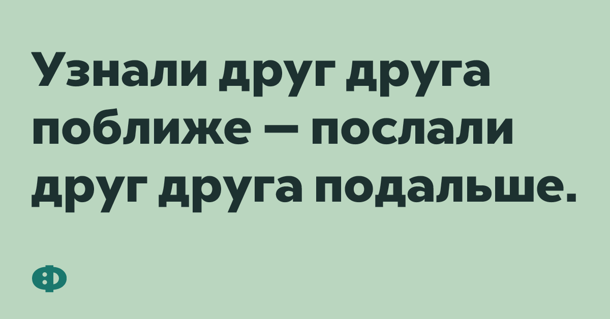 Узнали друг друга поближе - послали друг друга подальше.