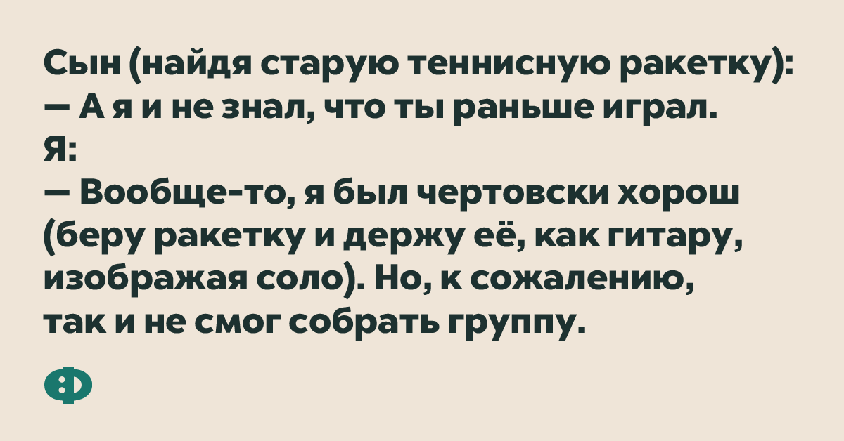 Сын (найдя старую теннисную ракетку): — А я и не знал, что ты раньше играл. Я: — Вообще-то, я был чертовски хорош (беру ракетку и держу её, как гитару, изображая соло). Но, к сожалению, так и не смог собрать группу.