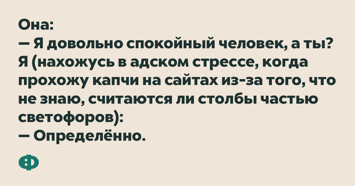 Она: — Я довольно спокойный человек, а ты? Я (нахожусь в адском стрессе, когда прохожу капчи на сайтах из-за того, что не знаю, считаются ли столбы частью светофоров): — Определённо.