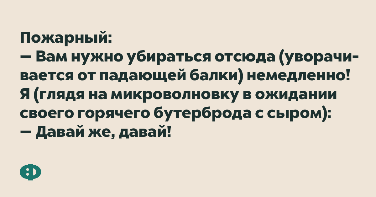 Пожарный: — Вам нужно убираться отсюда (уворачивается от падающей балки) немедленно! Я (глядя на микроволновку в ожидании своего горячего бутерброда с сыром): — Давай же, давай!