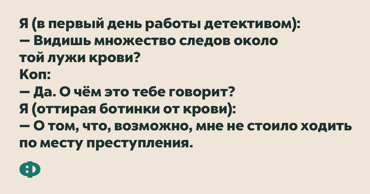 Я (в первый день работы детективом): — Видишь множество следов около той лужи крови?  Коп: — Да. О чём это тебе говорит? Я (отирая ботинки от крови): — О том, что, возможно, мне не стоило ходить по месту преступления.