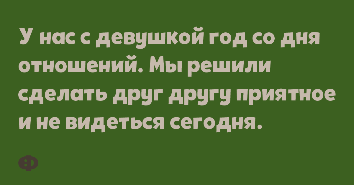 У нас с девушкой год со дня отношений. Мы решили сделать друг другу приятное и не видеться сегодня.