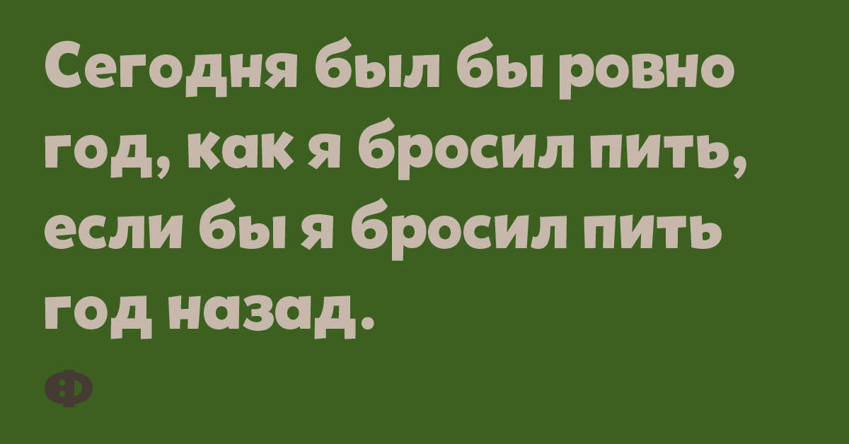 Сегодня было бы ровно год, как я бросил пить, если бы я бросил пить год назад.