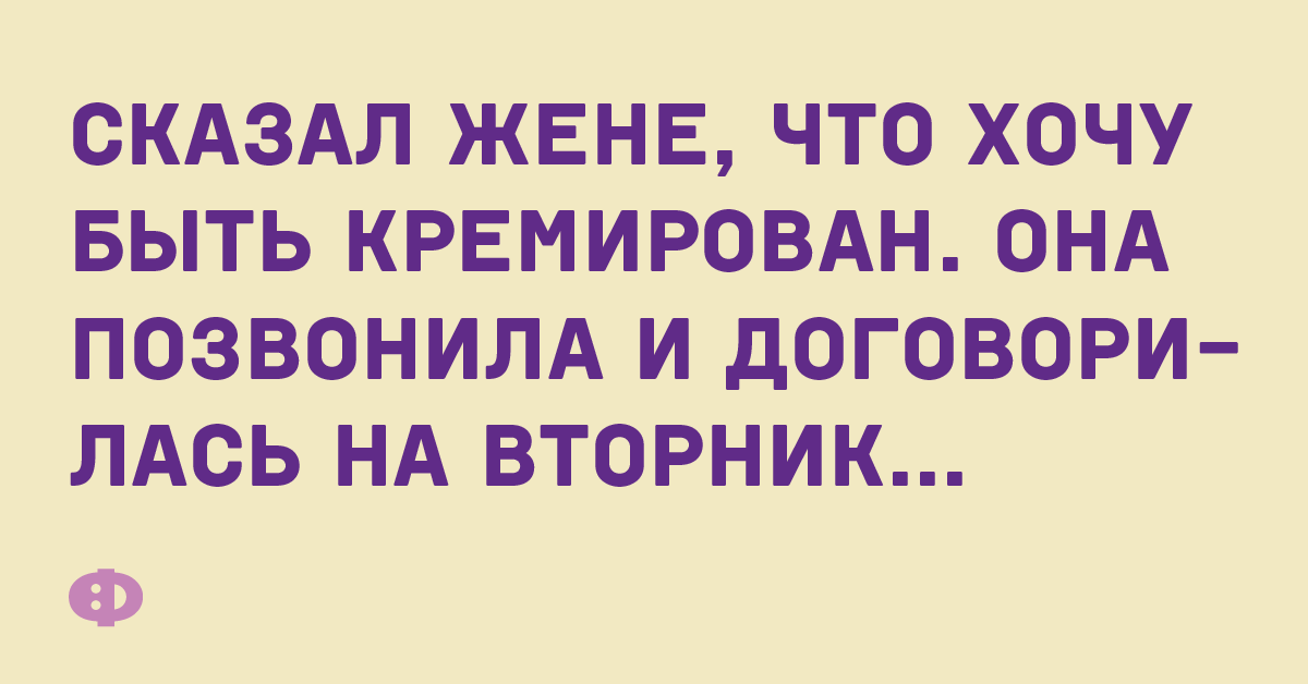 Сказал жене, что хочу быть кремирован. Она позвонила и договорилась на вторник...