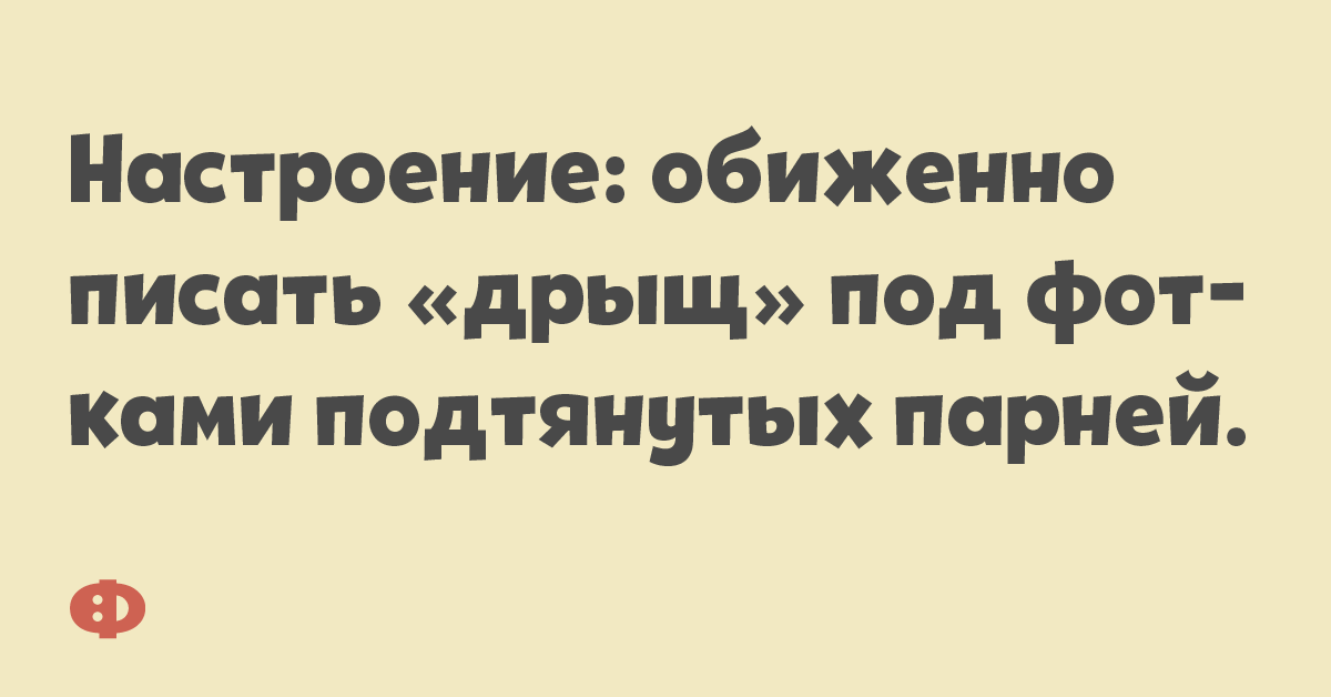 Настроение: обиженно писать «дрщь» под фотками подтянутых парней.
