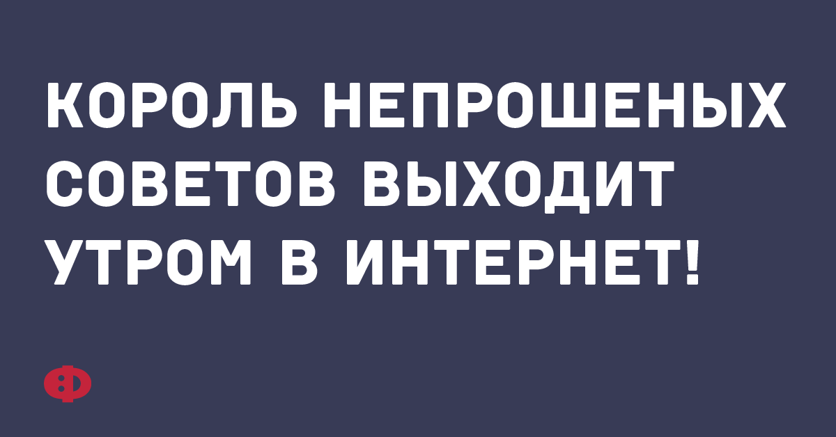 Король непрошенных советов выходит утром в интернет.