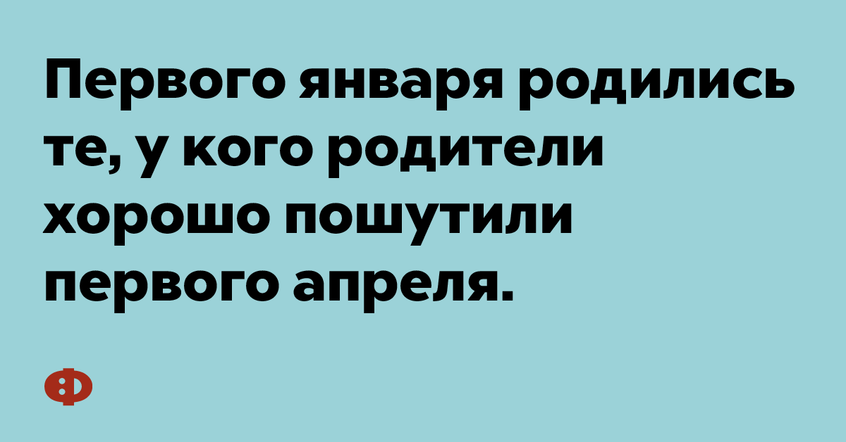 Первого января родились те, у кого родители хорошо пошутили первого апреля.