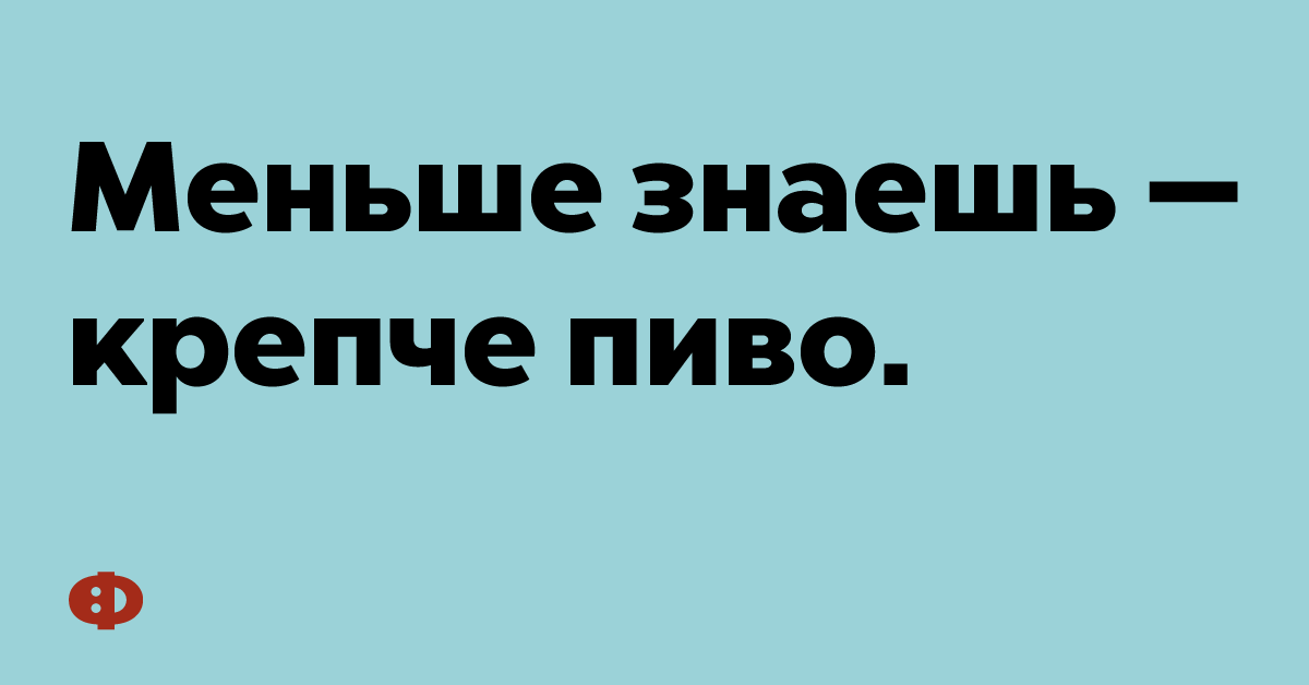 Меньше знаешь — крепче пиво.