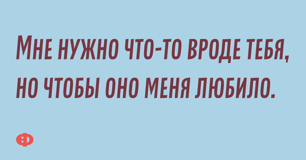 Мне нужно что-то вроде тебя, но чтобы оно меня любило.