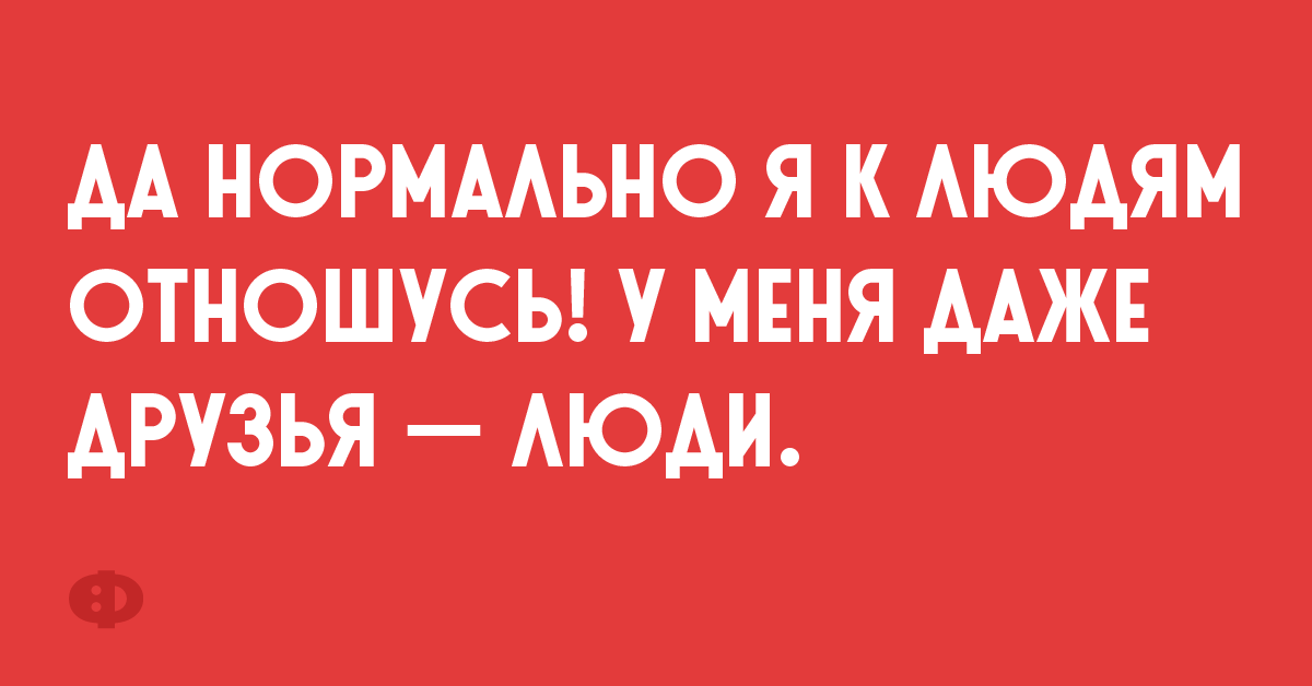 Да нормально я к людям отношусь! У меня даже друзья — люди.