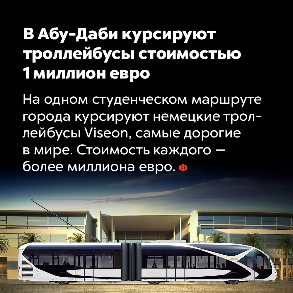 В Абу-Даби курсируют троллейбусы стоимостью 1 миллион евро. На одном студенческом маршруте города курсируют немецкие троллейбусы Viseon, самые дорогие в мире. Стоимость каждого — более миллиона евро.