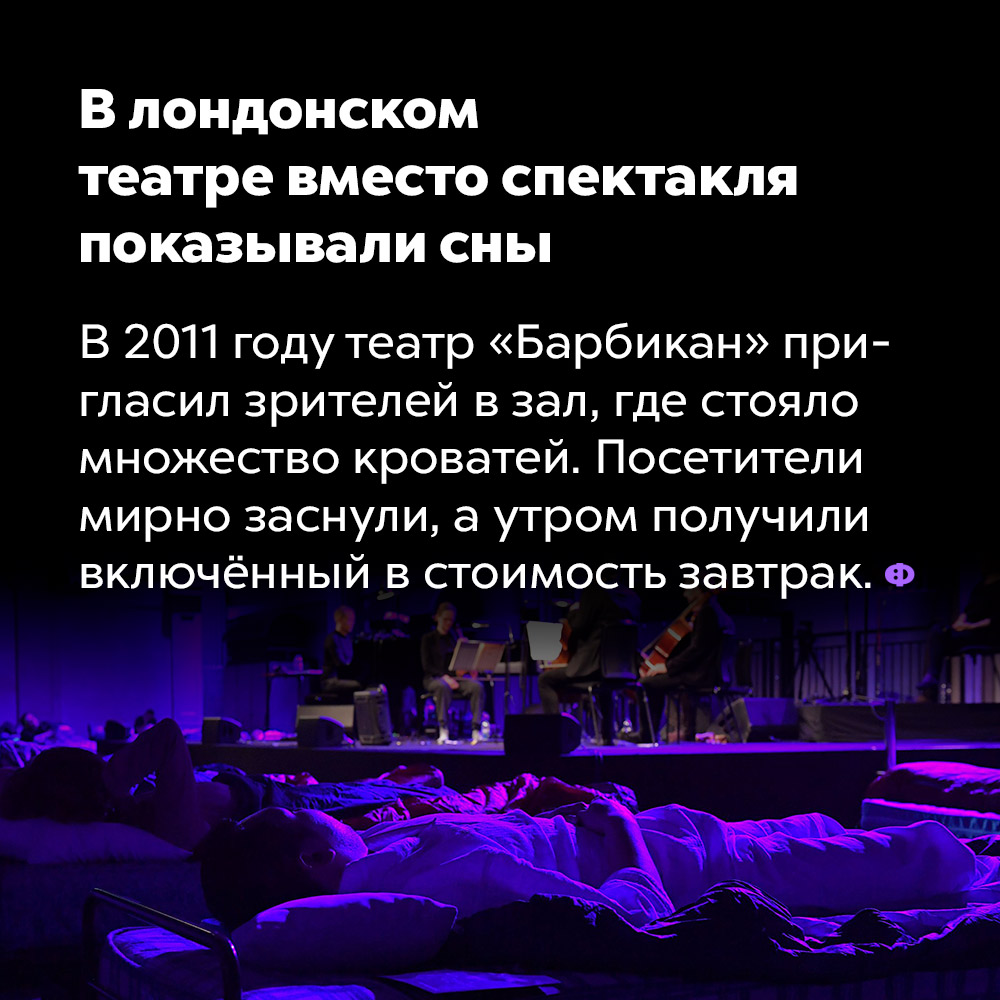 В лондонском театре вместо спектакля показывали сны. В 2011 году театр «Барбикан» пригласил зрителей в зал, где стояло множество кроватей. Посетители мирно заснули, а утром получили включённый в стоимость завтрак.