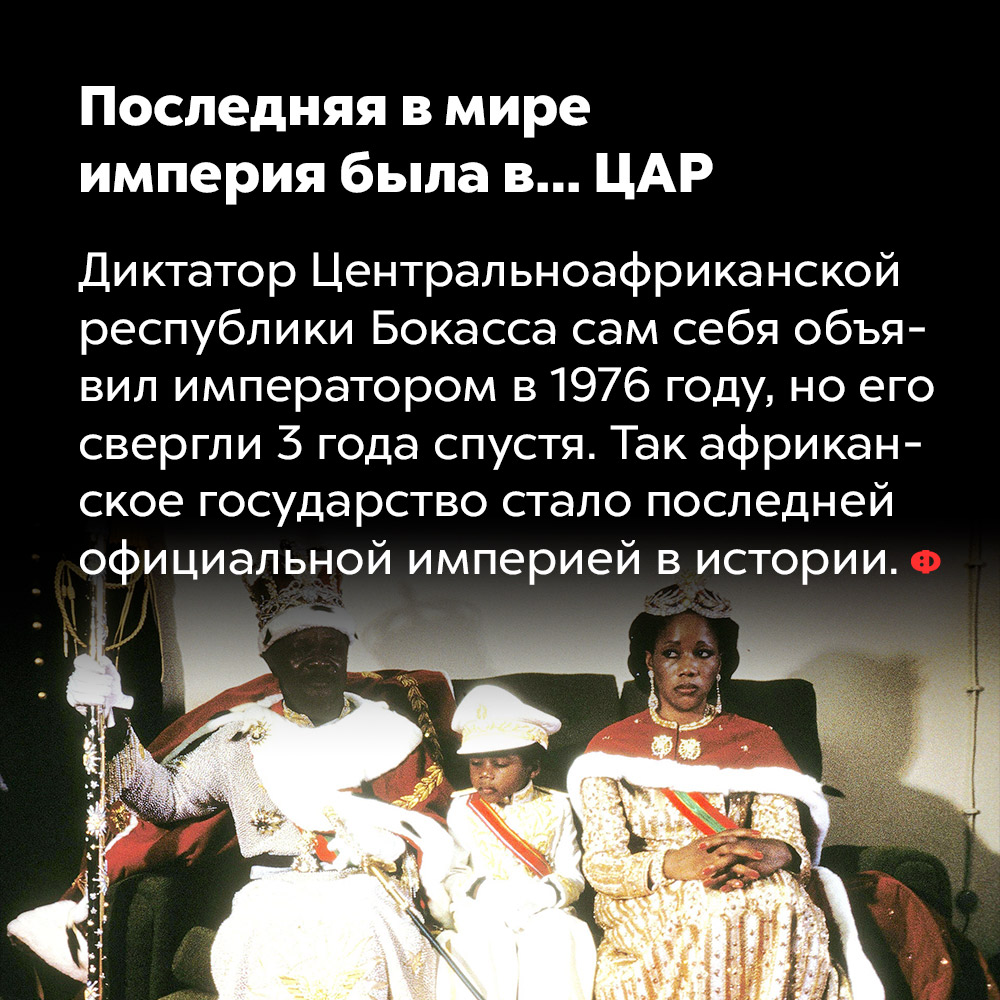Последняя в мире империя была в… Центральной Африке. Диктатор Центральноафриканской республики Бокасса сам себя объявил императором в 1976 году, но его свергли три года спустя. Так африканское государство стало последней официальной империей в истории.