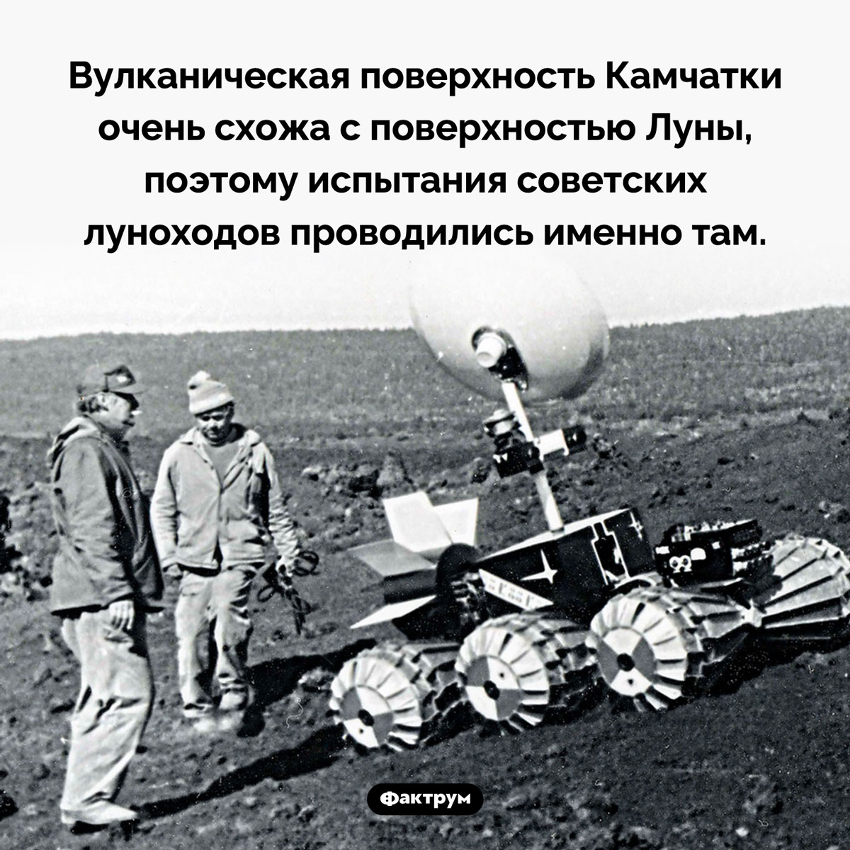 Советские луноходы проходили испытания на Камчатке. Вулканическая поверхность полуострова очень схожа с поверхностью Луны. В частности, самый первый советский аппарат — «Луноход-1» — испытывался в районе вулкана Плоский Толбачик.