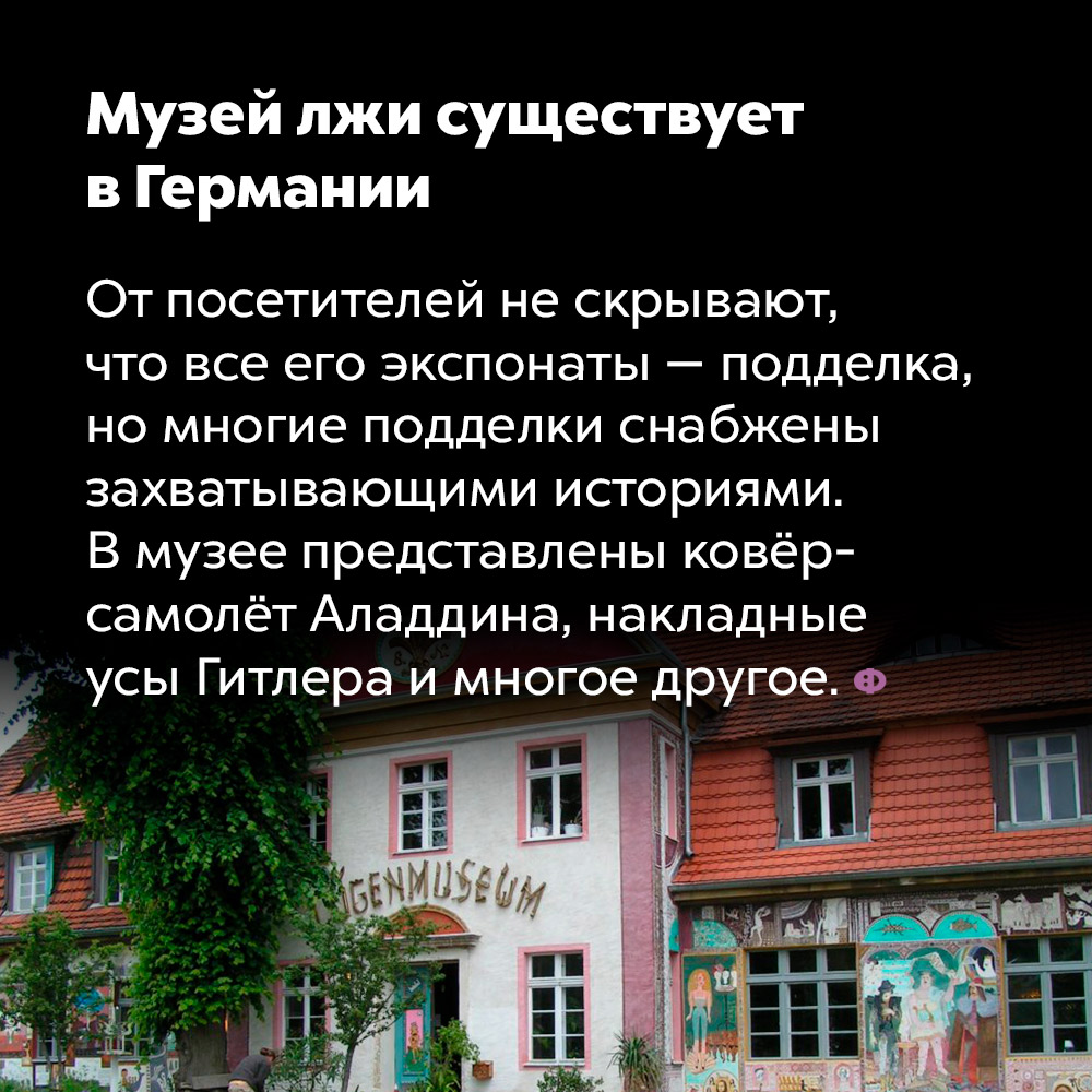 Музей лжи существует в Германии. От посетителей не скрывают, что все его экспонаты — подделка, но многие подделки снабжены захватывающими историями. В музее представлены ковёр-самолёт Аладдина, накладные усы Гитлера и многое другое.