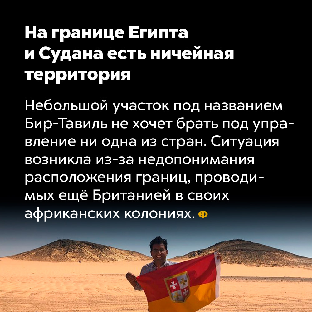 На границе Египта и Судана есть ничейная территория. Небольшой участок под названием Бир-Тавиль не хочет брать под управление ни одна из стран. Ситуация возникла из-за недопонимания расположения границ, проведённых ещё Британией в своих африканских колониях.