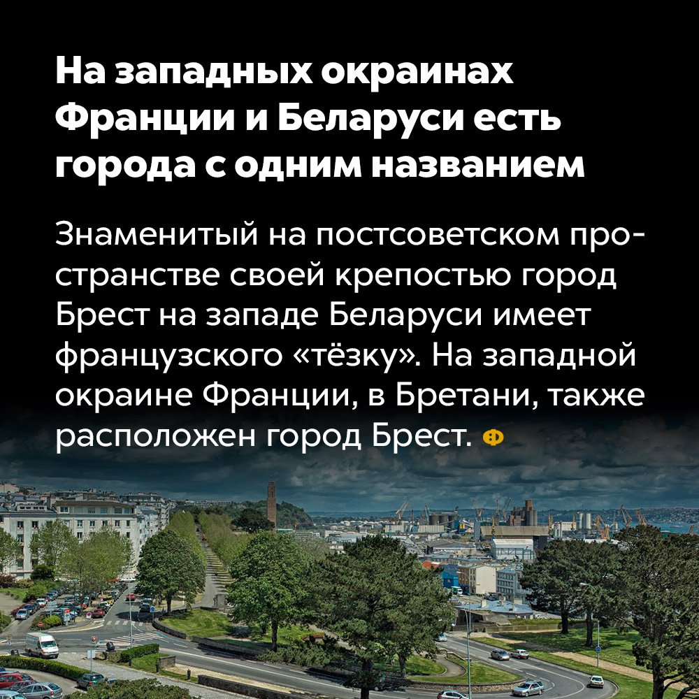 На западных окраинах Франции и Беларуси есть города с одним названием. Знаменитый на постсоветском пространстве своей крепостью город Брест на западе Беларуси имеет французского «тёзку». На западной окраине Франции, в Бретани, также расположен город Брест.