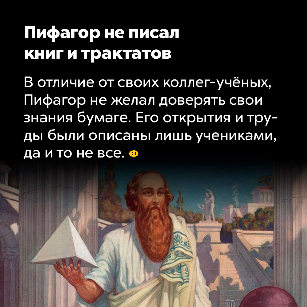 Пифагор не писал книг и трактатов. В отличие от своих коллег-учёных, Пифагор не желал доверять свои знания бумаге. Его открытия и труды были описаны лишь учениками, да и то не все.