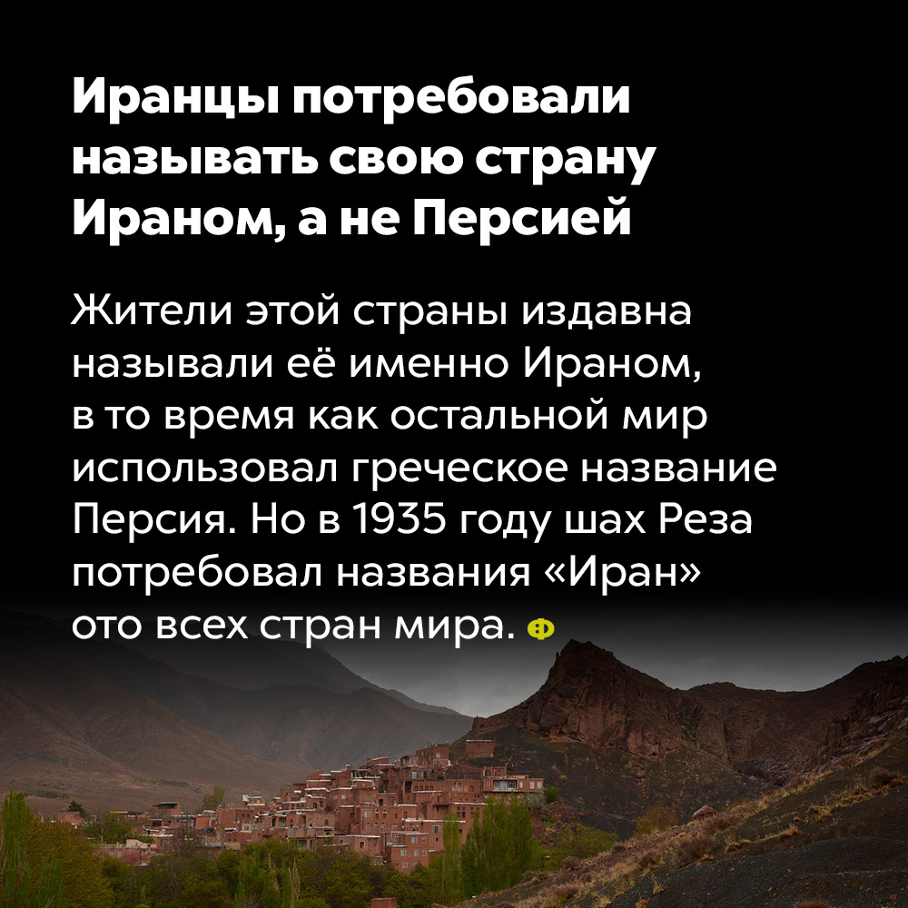 Иранцы потребовали называть свою страну Ираном, а не Персией. Жители этой страны издавна называли её именно Ираном, в то время как остальной мир использовал греческое название Персия. Но в 1935 году шах Реза потребовал названия «Иран» ото всех стран мира.