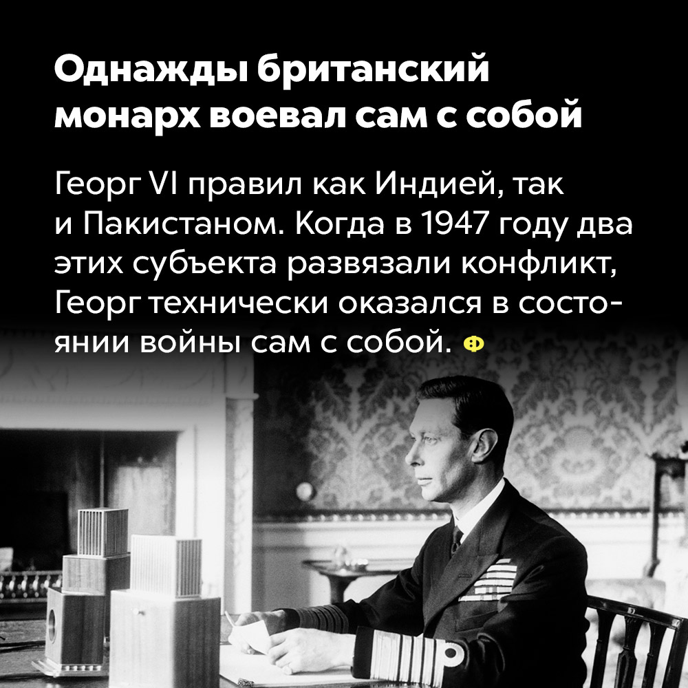 Однажды британский монарх воевал сам с собой. Георг VI правил как Индией, так и Пакистаном. Когда в 1947 году два этих субъекта развязали конфликт, Георг технически оказался в состоянии войны с самим собой.