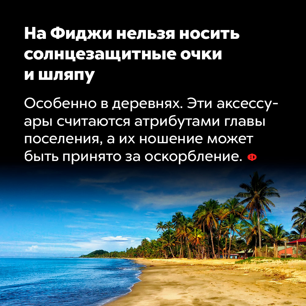На Фиджи нельзя носить солнцезащитные очки и шляпу. Особенно в деревнях. Эти аксессуары считаются атрибутами главы поселения, а их ношение может быть принято за оскорбление.