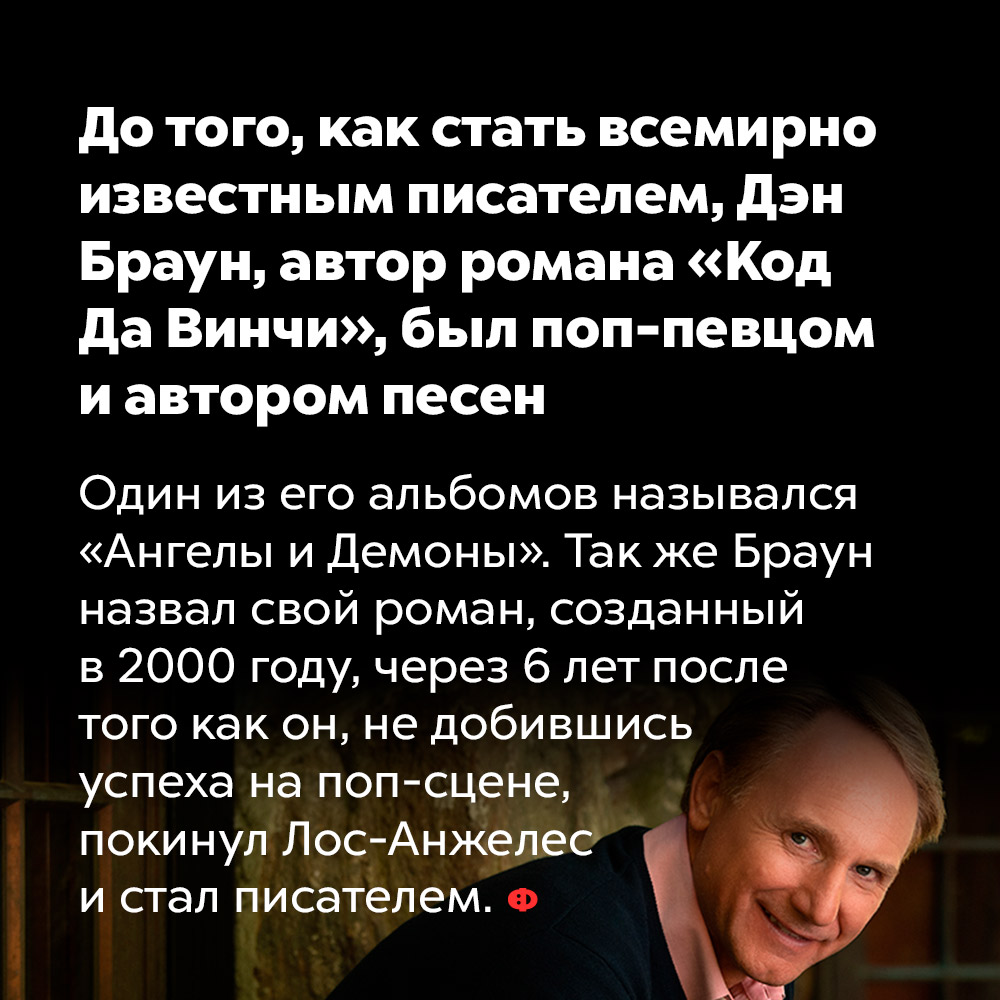 До того, как стать всемирно известным писателем, Дэн Браун, автор романа «Код Да Винчи», был поп-певцом и автором песен. Один из его альбомов назывался «Ангелы и Демоны». Так же Браун назвал свой роман, созданный в 2000 году, через 6 лет после того как он, не добившись успеха на поп-сцене покинул Лос-Анжелес и стал писателем.
