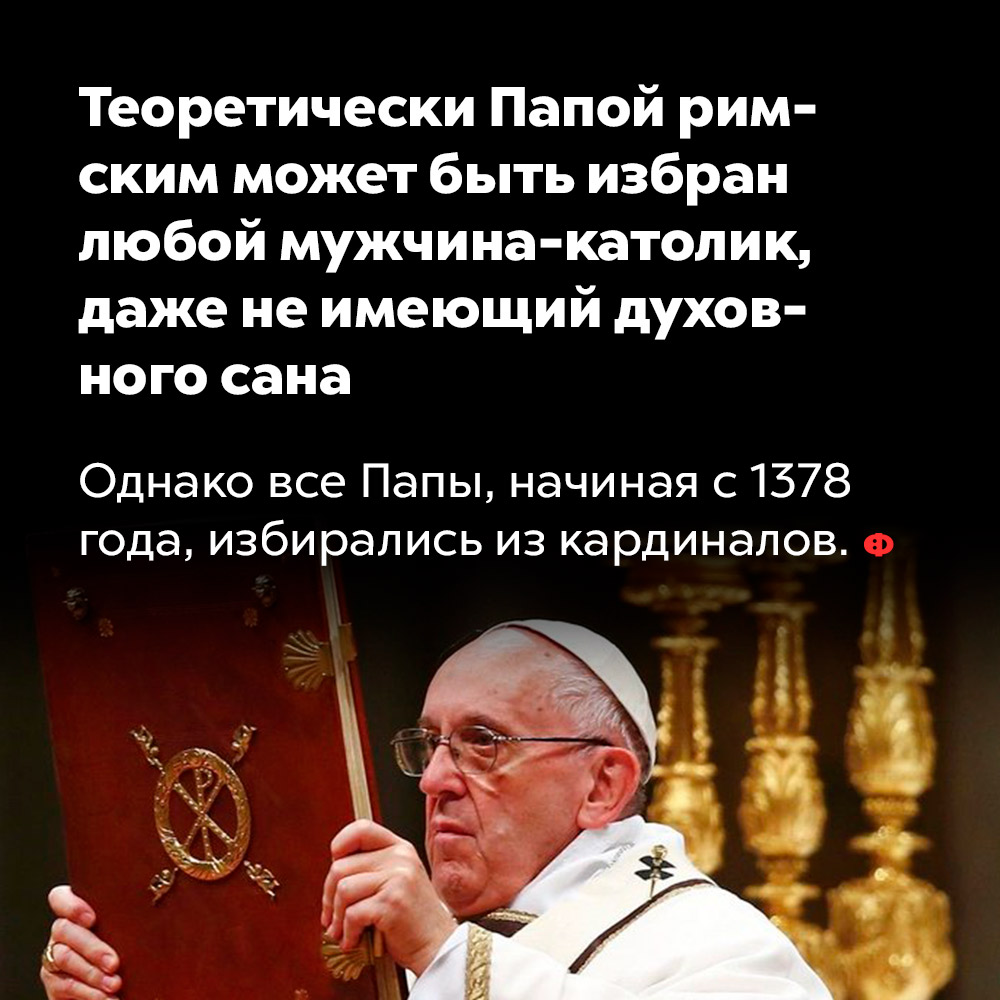 Теоретически Папой римским может быть избран любой мужчина-католик, даже не имеющий духовного сана. Однако все Папы, начиная с 1378 года, избирались из кардиналов.