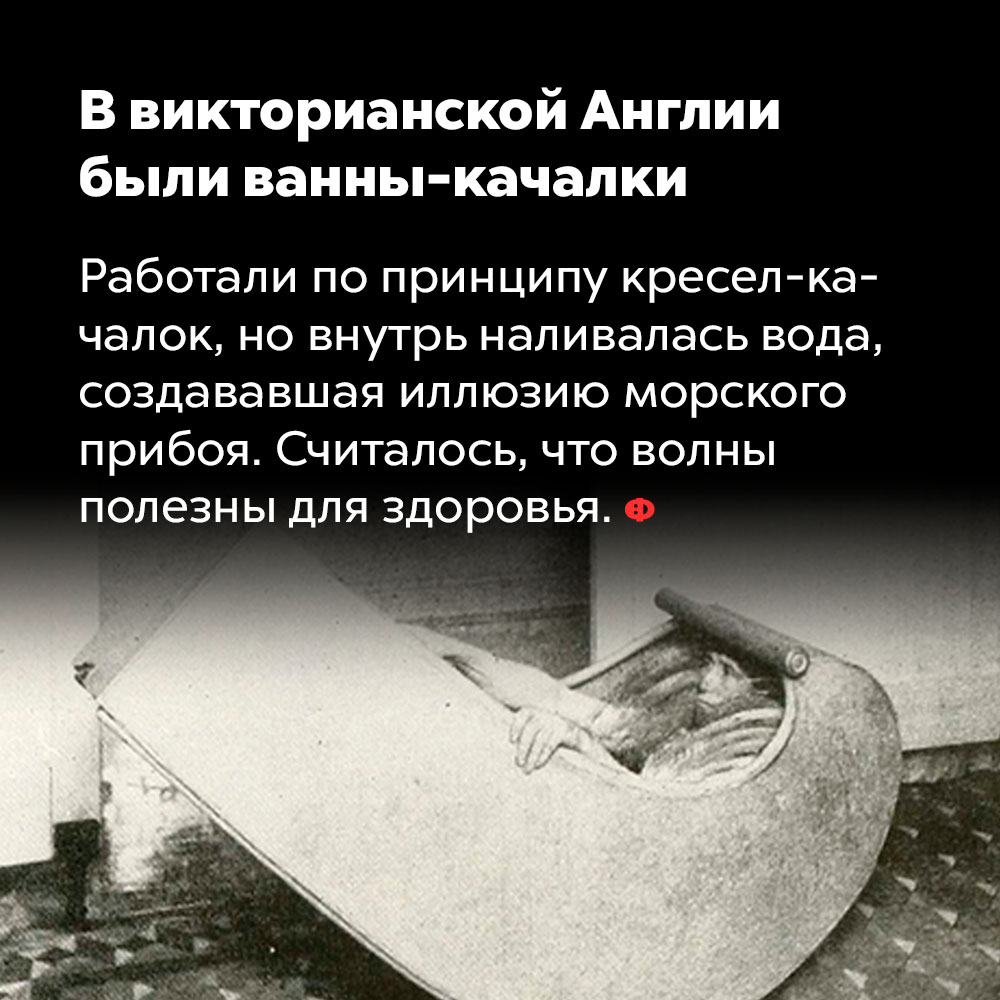 В викторианской Англии были ванны-качалки. Работали по принципу кресел-качалок, но внутрь наливалась вода, создававшая иллюзию морского прибоя. Считалось, что волны полезны для здоровья.