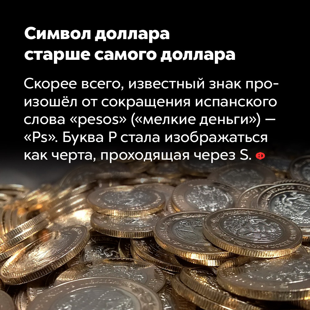 Символ доллара старше самого доллара. Скорее всего, известный знак произошёл от сокращения испанского слова «pesos» («мелкие деньги») — Ps. Буква P стала изображаться как черта, проходящая через S.