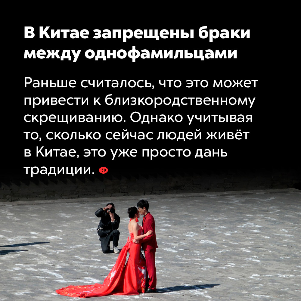 В Китае запрещены браки между однофамильцами. Раньше считалось, что это может привести к близкородственному скрещиванию. Однако учитывая, сколько сейчас людей живёт в Китае, это уже просто дань традиции.