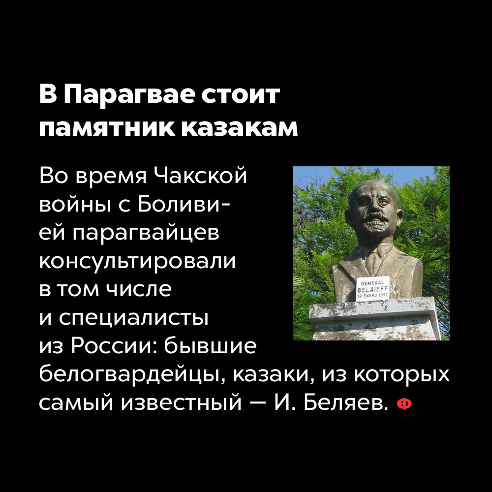 В Парагвае стоит памятник казакам. Во время Чакской войны с Боливией парагвайцев консультировали, в том числе, специалисты из России: бывшие белогвардейцы, казаки, из которых самый известный — И. Беляев.
