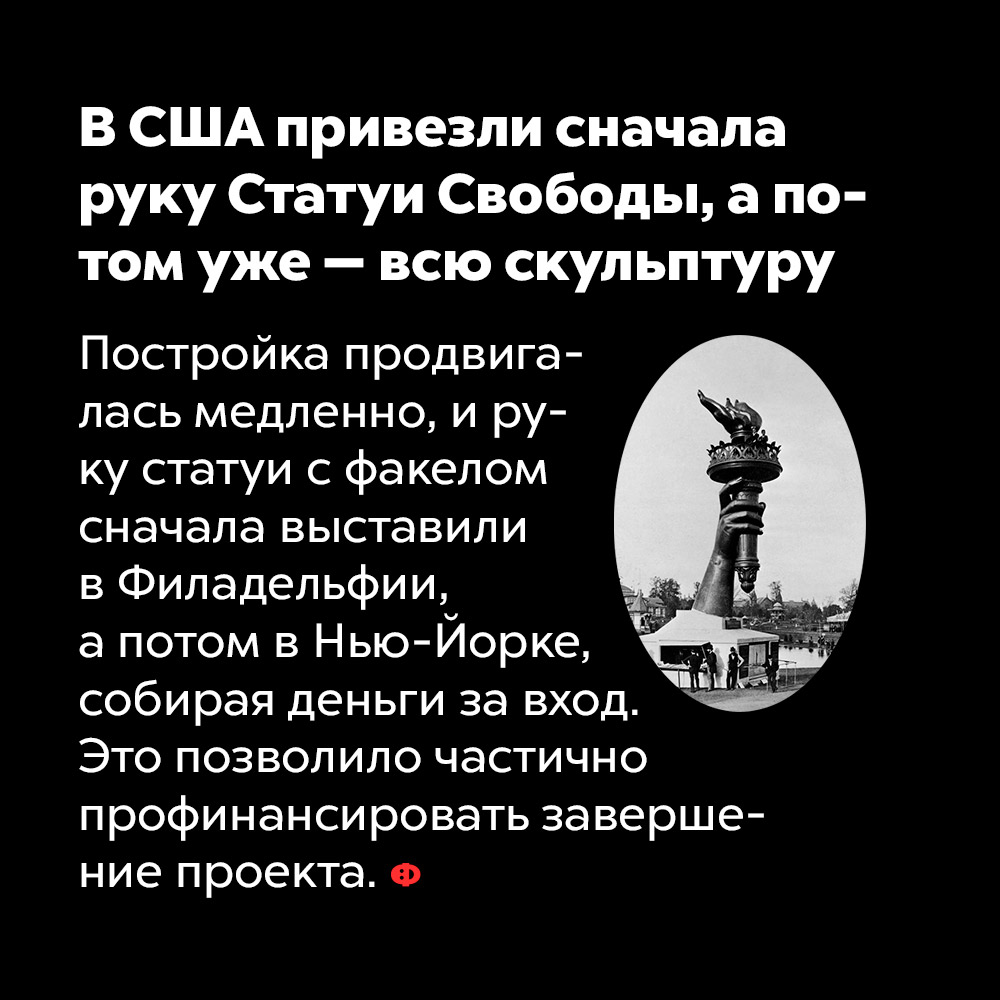 В США привезли сначала руку Статуи Свободы, а потом уже — всю скульптуру. Постройка продвигалась медленно и руку статуи с факелом сначала выставили в Филадельфии, а потом в Нью-Йорке, собирая деньги за вход. Это позволило частично профинансировать завершение проекта.