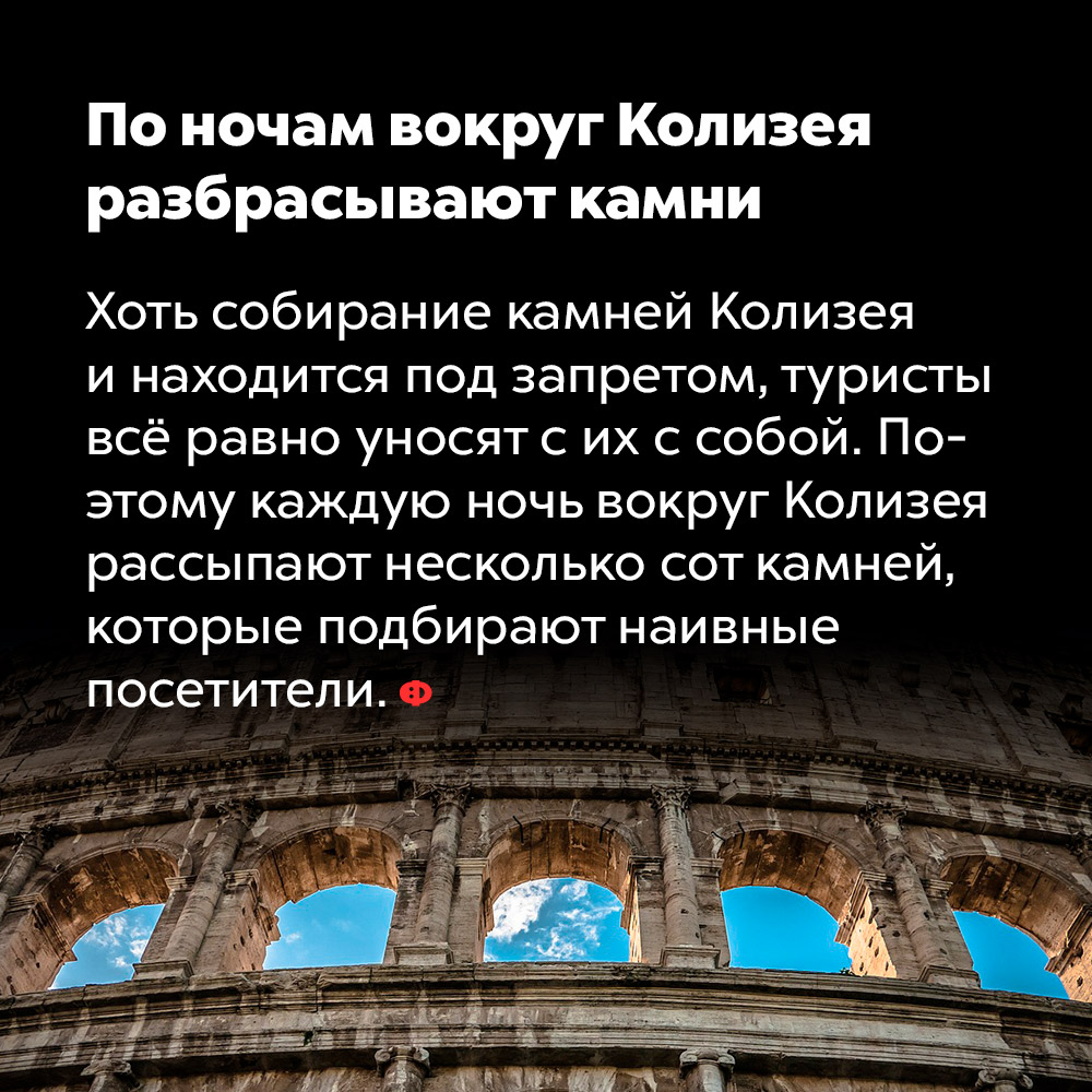 По ночам вокруг Колизея разбрасывают камни. Хоть собирание камней Колизея и находится под запретом, туристы всё равно уносят их с собой. Поэтому каждую ночь вокруг Колизея рассыпают несколько сотен камней, которые подбирают наивные посетители.