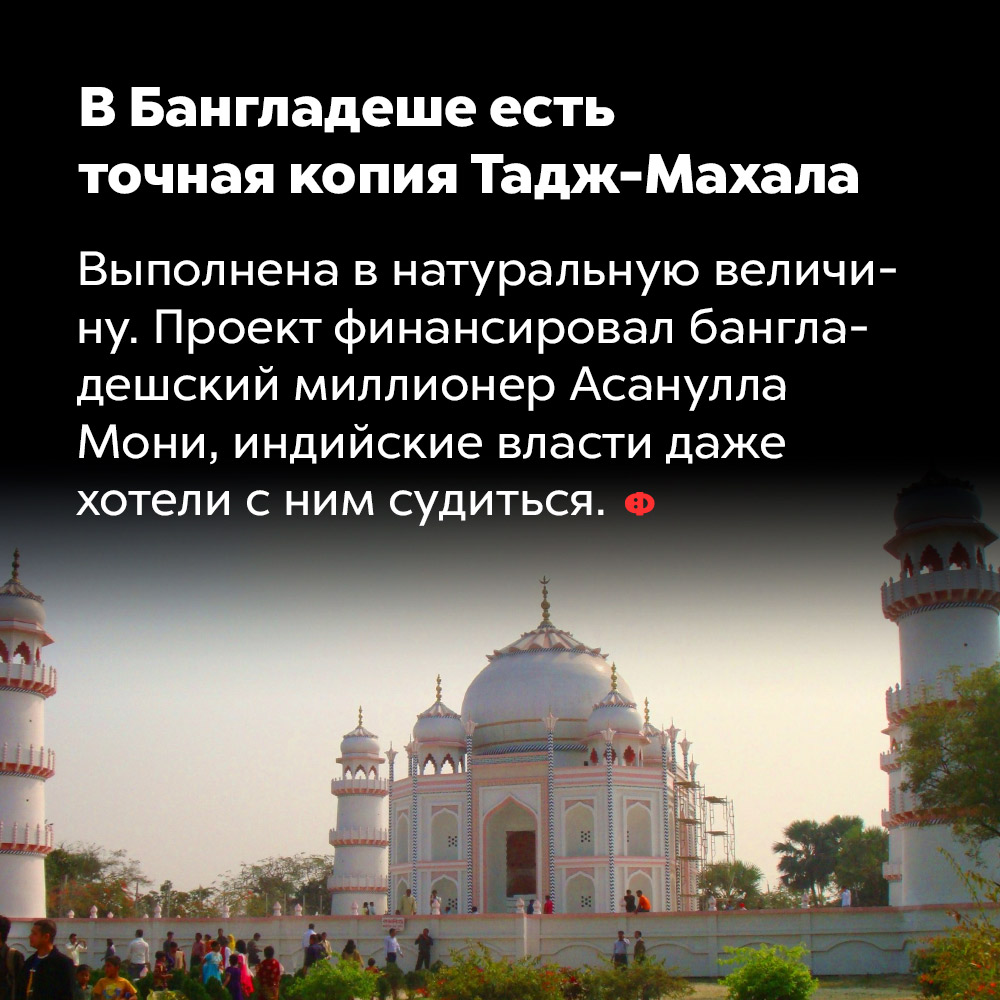 В Бангладеше есть точная копия Тадж-Махала. Выполнена в натуральную величину. Проект финансировал бангладешеский миллионер Асанулла Мони, индийские власти даже хотели с ним судиться.