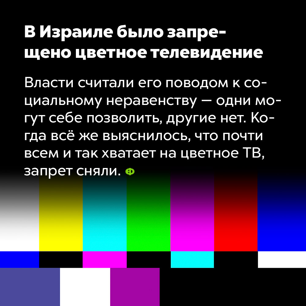 В Израиле было запрещено цветное телевидение. Власти считали его поводом к социальному неравенству — одни могут себе позволить, другие нет. Когда всё же выяснилось, что почти всем и так хватает на цветной ТВ, запрет сняли.