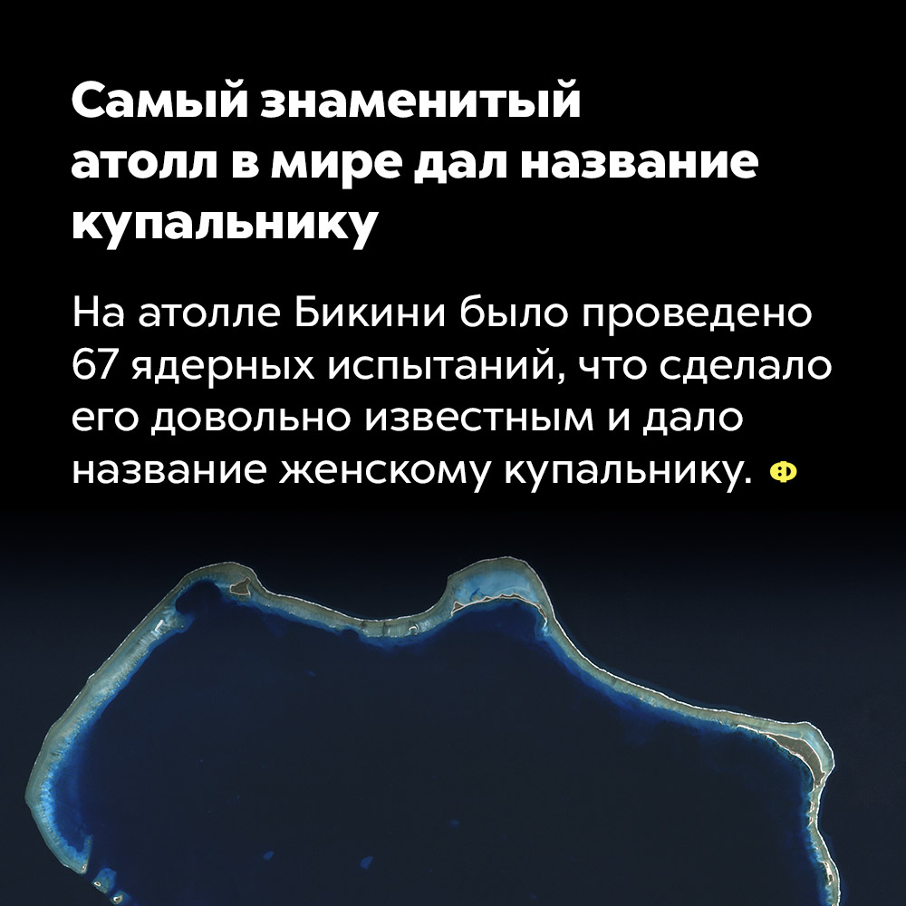 Самый знаменитый атолл в мире дал название купальнику. На атолле Бикини было проведено 67 ядерных испытаний, что сделало его довольно известным и дало название женскому купальнику.