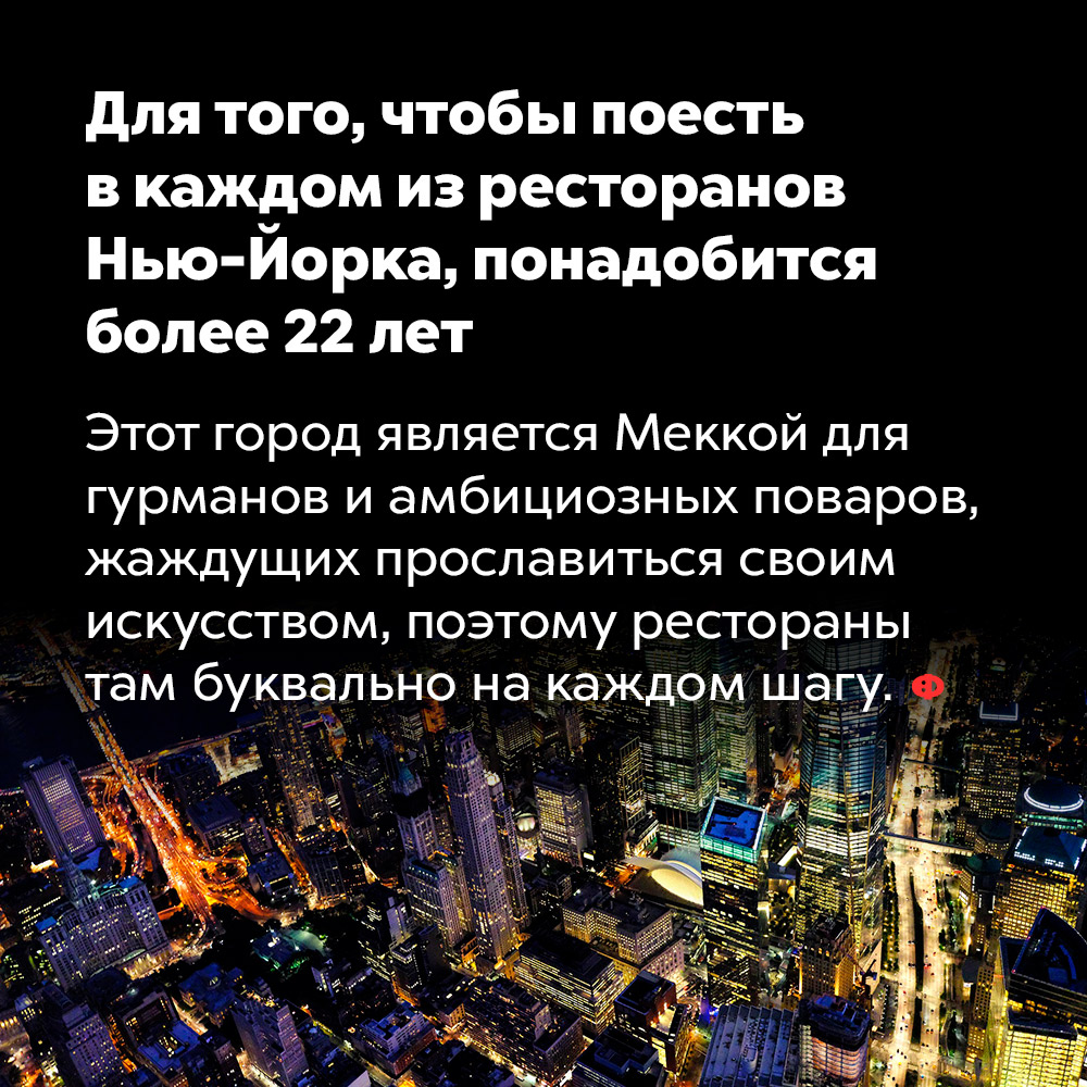 Для того, чтобы поесть в каждом из ресторанов Нью-Йорка, понадобится более 22 лет. Этот город является Меккой для гурманов и амбициозных поваров, жаждущих прославиться своим искусством, поэтому рестораны там буквально на каждом шагу.