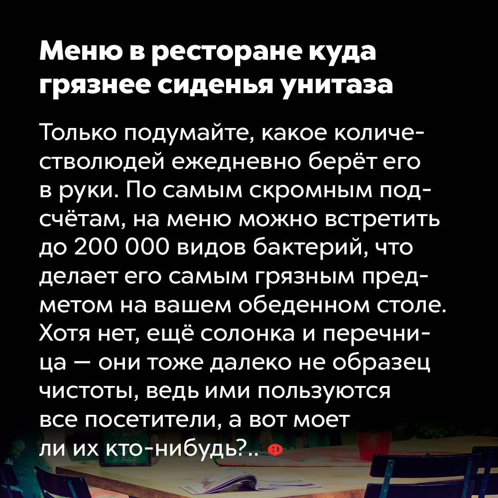 Меню в ресторане куда грязнее сиденья унитаза. Только подумайте, какое количество людей ежедневно берёт его в руки. По самым скромным подсчётам, на меню можно встретить до 200 000 видов бактерий, что делает его самым грязным предметом на вашем обеденном столе. Хотя нет, ещё солонка и перечница — они тоже далеко не образец чистоты, ведь ими пользуются все посетители, а вот моет ли их кто-нибудь?..