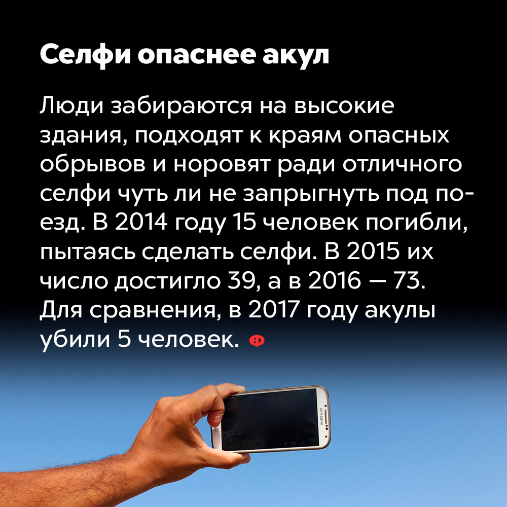 Селфи опаснее акул. Люди забираются на высокие здания, подходят к краям опасных обрывов и норовят ради отличного селфи чуть ли не запрыгнуть под поезд. В 2014 году 15 человек погибли пытаясь сделать селфи. В 2015 их число достигло 39, а в 2016 — 73. Для сравнения, в 2017 году акулы убили 5 человек.