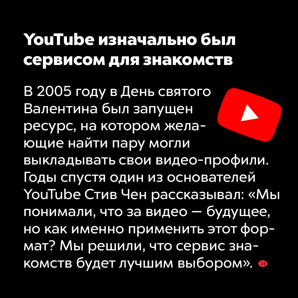 YouTube изначально был сервисом для знакомств. В 2005 году в День святого Валентина был запущен ресурс, на котором желающие найти пару могли выкладывать свои видео-профили. Годы спустя один из основателей YouTube Стив Чен рассказывал: «Мы понимали, что за видео — будущее, но как именно применить этот формат? Мы решили, что сервис знакомств будет лучшим выбором».
