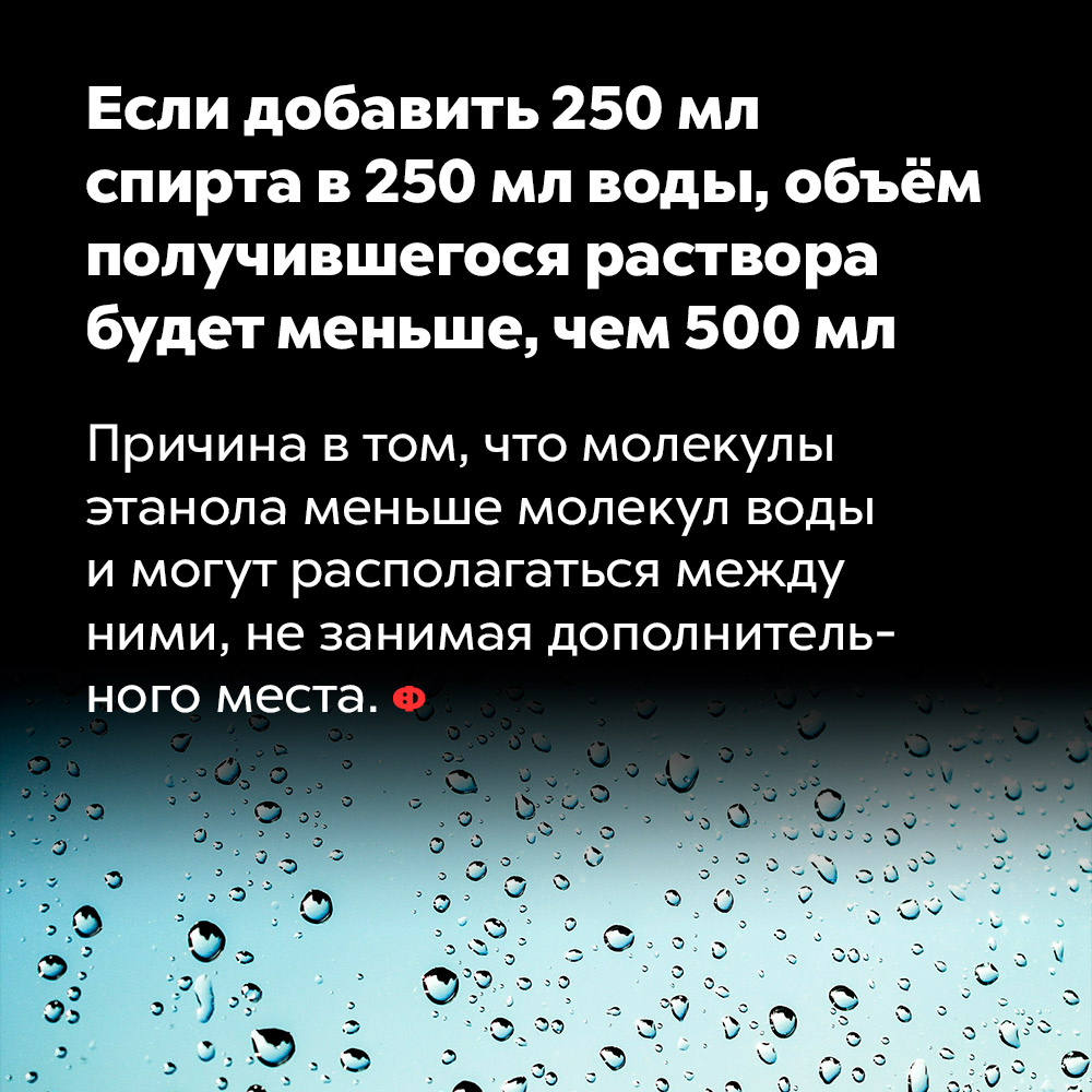Если добавить 250 мл спирта в 250 мл воды, объём получившегося раствора будет меньше, чем 500 мл. Причина в том, что молекулы этанола меньше молекул воды и могут располагаться между ними, не занимая дополнительного места.