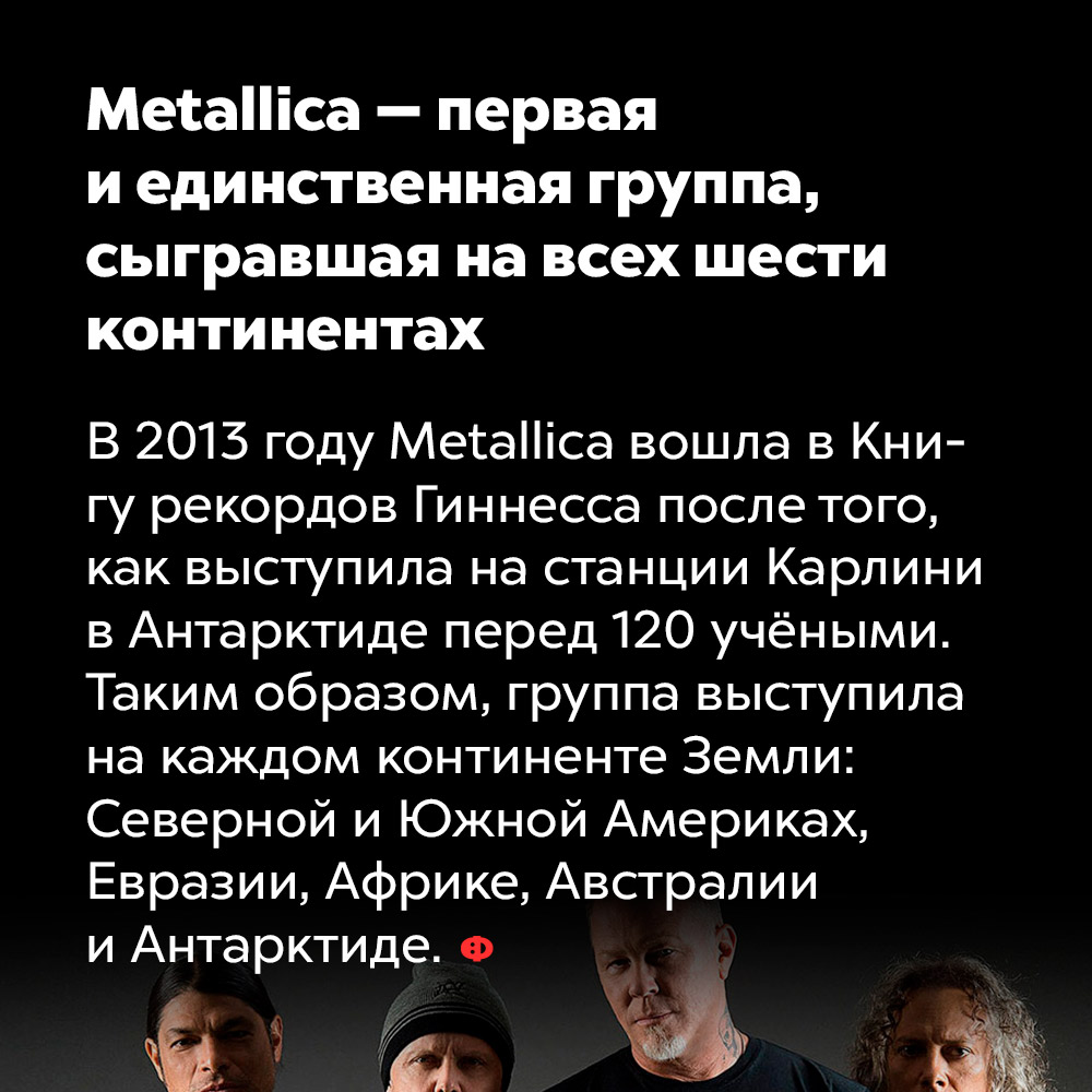 Metallica — первая и единственная группа, сыгравшая на всех шести континентах. В 2013 году Metallica вошла в Книгу рекордов Гиннесса после того, как выступила на станции Карлин в Антарктиде перед 120 учёными. Таким образом, группа выступила на каждом континенте Земли: Серверной и Южной Америках, Евразии, Африке, Австралии и Антарктиде.