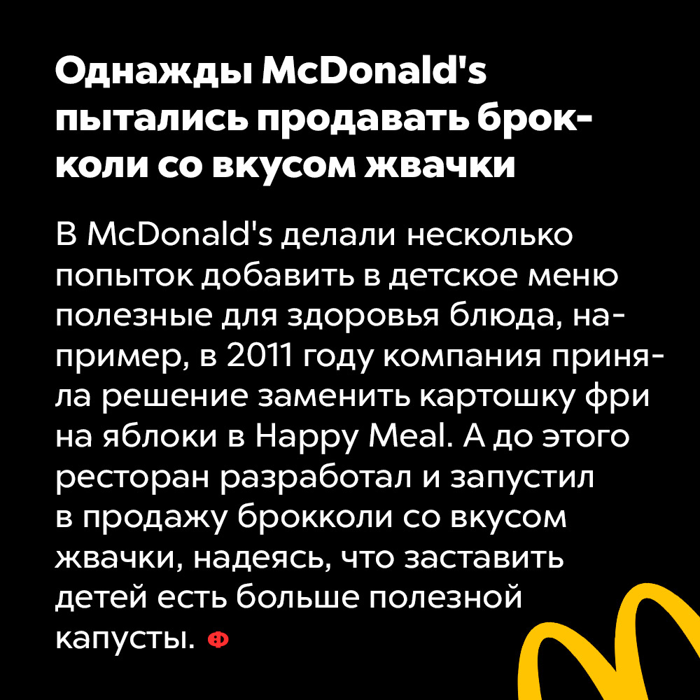 Однажды McDonald’s пытались продавать брокколи со вкусом жвачки. В McDonald's делали несколько попыток добавить в детское меню полезные для здоровья блюда, например, в 2011 году компания приняла решение заменить картошку фри на яблоки в Happy Meal. А до этого ресторан разработал и запустил в продажу брокколи со вкусом жвачки, надеясь, что это заставит детей есть больше полезной капусты.