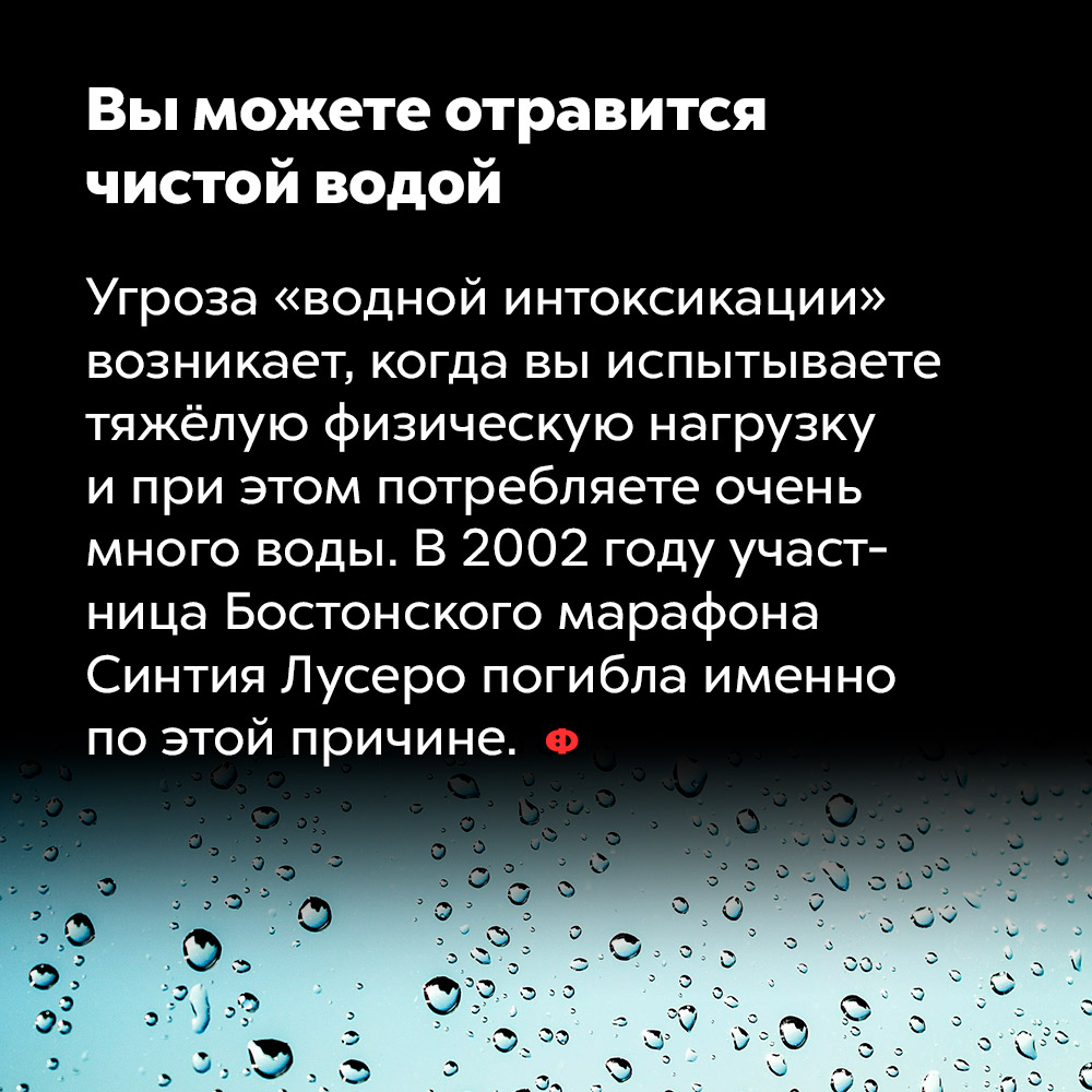 Вы можете отравиться чистой водой. Угроза «водной интоксикации» возникает, когда вы испытываете тяжёлую физическую нагрузку и при этом потребляете очень много воды. В 2002 году участница Бостонского марафона Синтия Лусеро погибла именно по этой причине.
