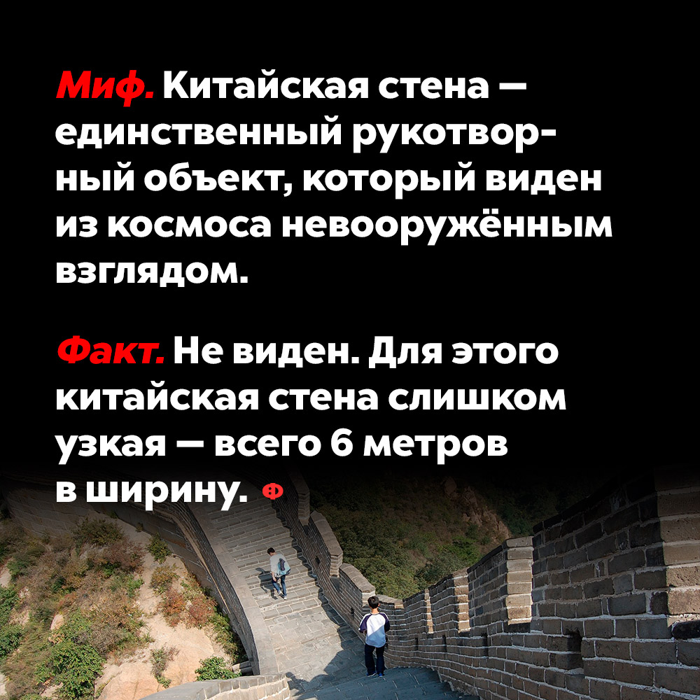 Китайская стена — единственный рукотворный объект, который виден из космоса невооружённым взглядом. Великую китайскую стену называют единственным рукотворным объектом, который можно разглядеть на поверхности Земли даже из космоса. Но на самом деле стену не видно и не может быть видно, так как она слишком узкая — всего шесть метров в ширину.