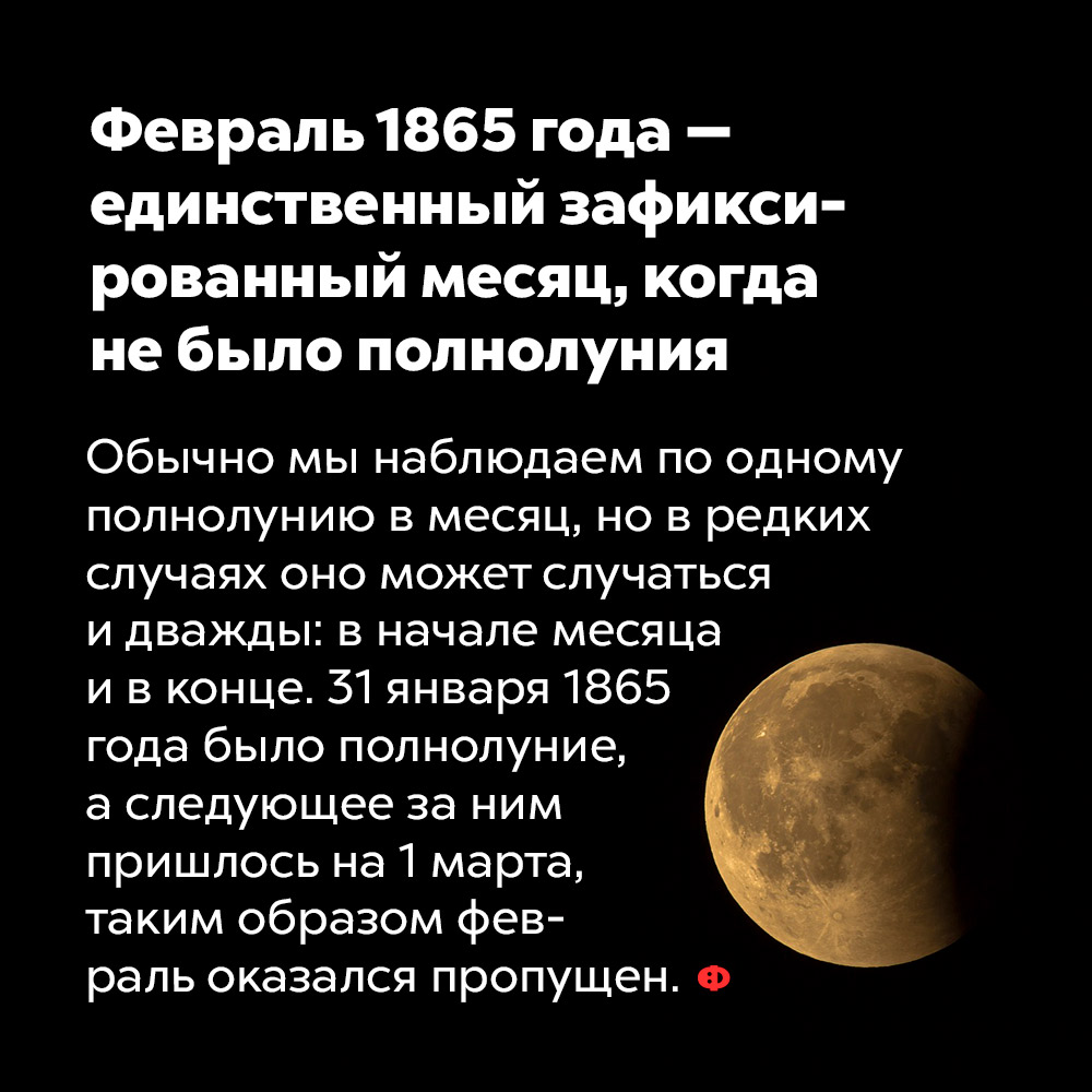 Февраль 1865 года — единственный зафиксированный месяц, когда не было полнолуния. Обычно мы наблюдаем по одному полнолунию в месяц, но в редких случаях оно может происходить и дважды: в начале месяце и в конце. 31 января 1865 года было полнолуние, а следующее за ним пришлось на 1 марта, таким образом февраль оказался пропущен.