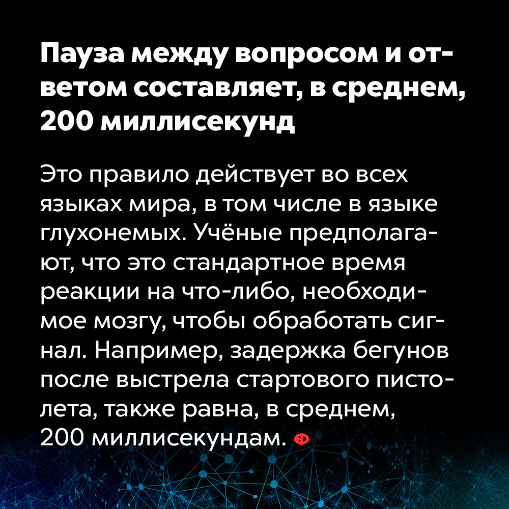 Пауза между вопросом и ответом составляет, в среднем, 200 миллисекунд. Это правило действует во всех языках мира, в том числе в языке глухонемых. Учёные предполагают, что это стандартное время реакции на что-либо, необходимое мозгу, чтобы обработать сигнал. Например, задержка бегунов после выстрела стартового пистолета также равна, в среднем, 200 миллисекундам.